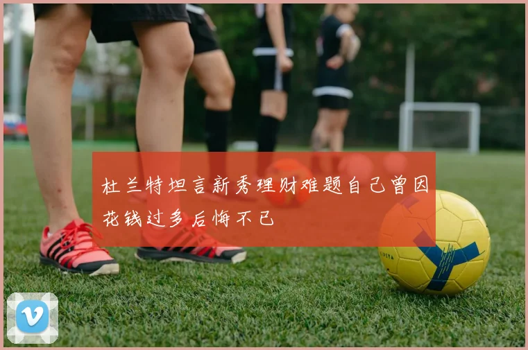 杜兰特坦言新秀理财难题自己曾因花钱过多后悔不已