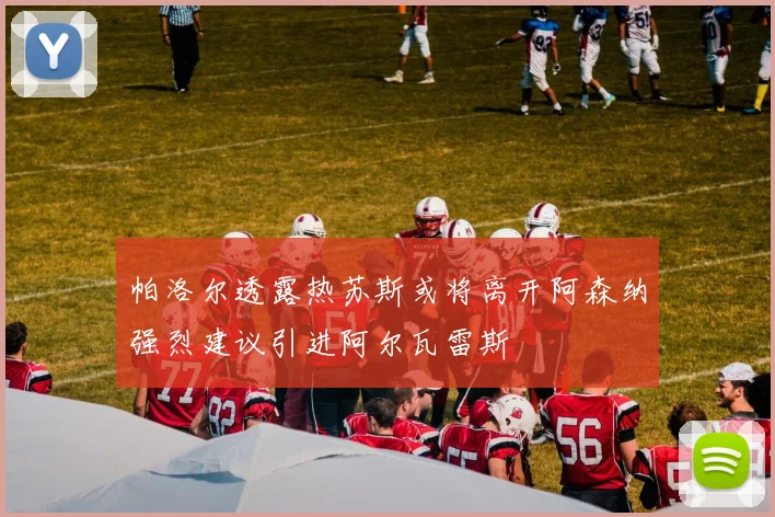 帕洛尔透露热苏斯或将离开阿森纳强烈建议引进阿尔瓦雷斯