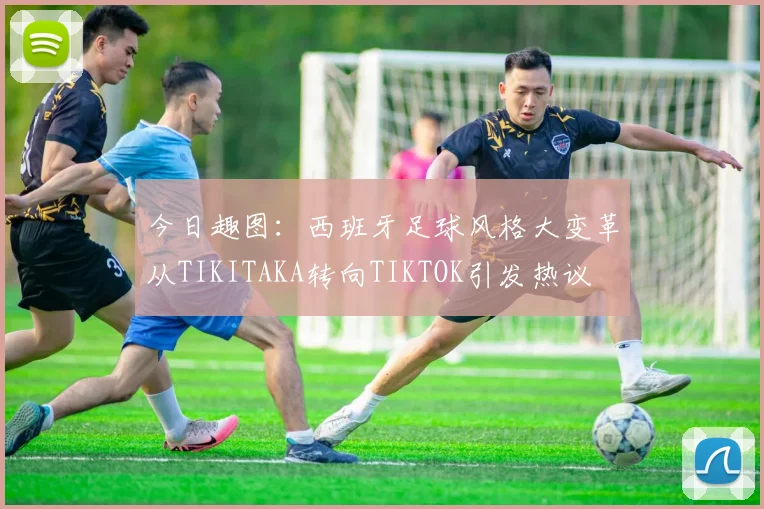 今日趣图：西班牙足球风格大变革从TIKITAKA转向TIKTOK引发热议