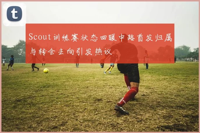 Scout训练赛状态回暖中路首发归属与转会去向引发热议