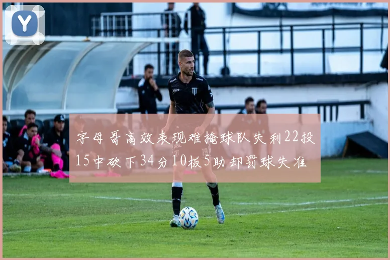 字母哥高效表现难掩球队失利22投15中砍下34分10板5助却罚球失准