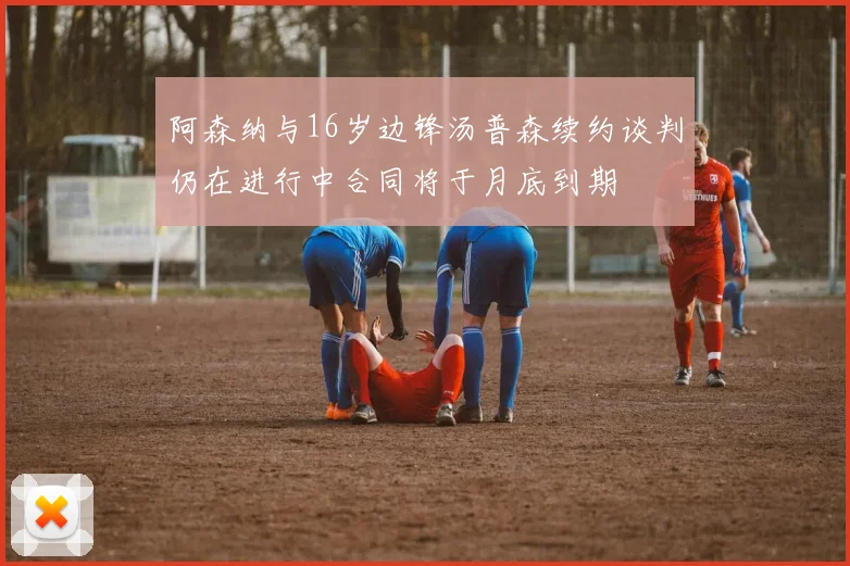 阿森纳与16岁边锋汤普森续约谈判仍在进行中合同将于月底到期