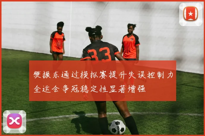 樊振东通过模拟赛提升失误控制力全运会争冠稳定性显著增强