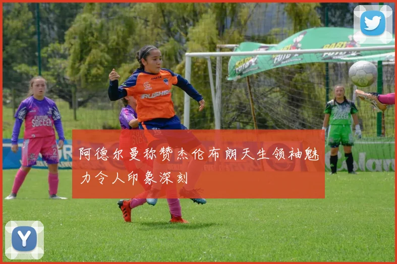 阿德尔曼称赞杰伦布朗天生领袖魅力令人印象深刻