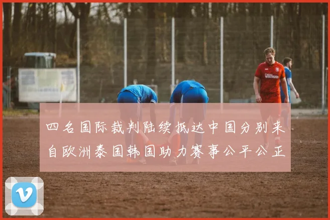 四名国际裁判陆续抵达中国分别来自欧洲泰国韩国助力赛事公平公正