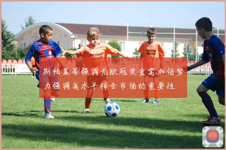 斯帕莱蒂强调无欧冠奖金需加倍努力强调高水平转会市场的重要性