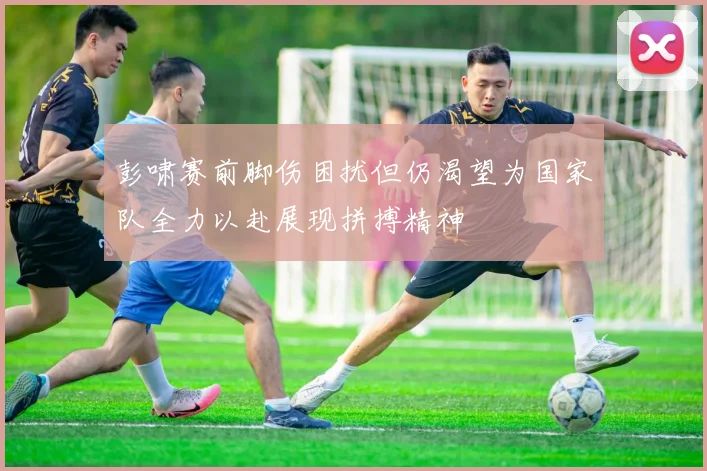 彭啸赛前脚伤困扰但仍渴望为国家队全力以赴展现拼搏精神