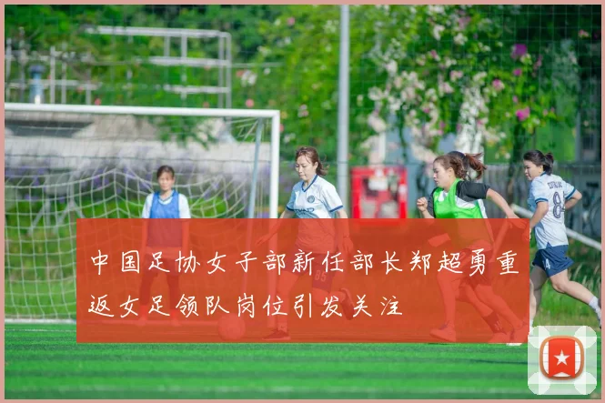 中国足协女子部新任部长郑超勇重返女足领队岗位引发关注