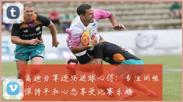 高迪分享连场进球心得：专注训练保持平和心态享受比赛乐趣
