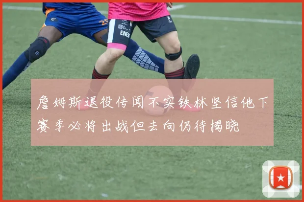 詹姆斯退役传闻不实铁林坚信他下赛季必将出战但去向仍待揭晓