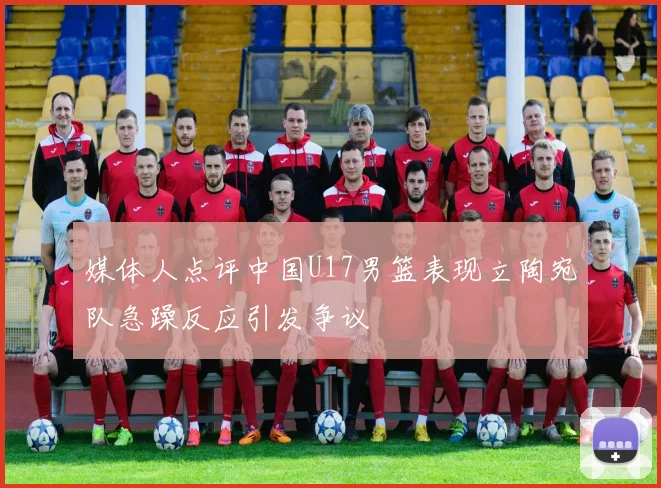 媒体人点评中国U17男篮表现立陶宛队急躁反应引发争议