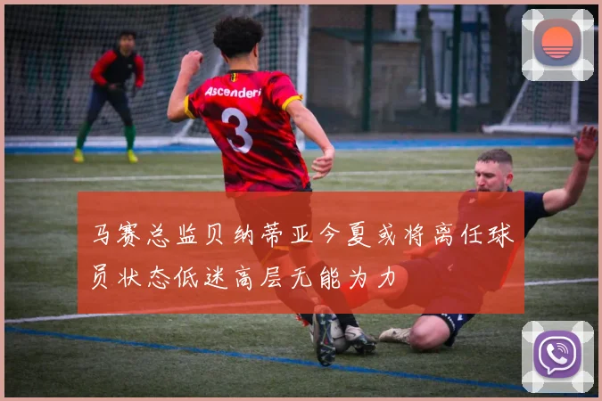 马赛总监贝纳蒂亚今夏或将离任球员状态低迷高层无能为力