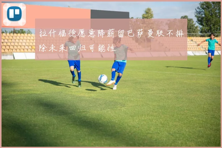 拉什福德愿意降薪留巴萨曼联不排除未来回归可能性
