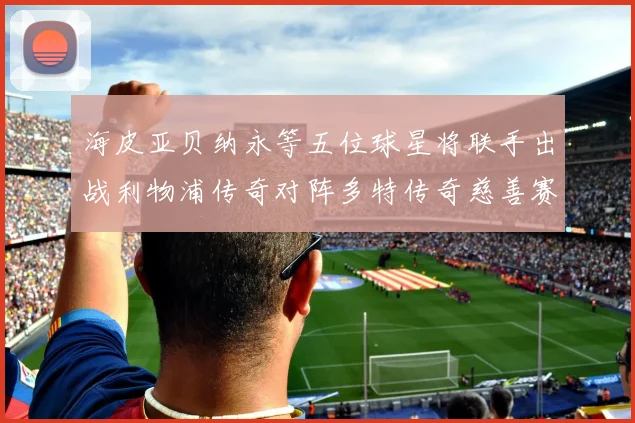 海皮亚贝纳永等五位球星将联手出战利物浦传奇对阵多特传奇慈善赛