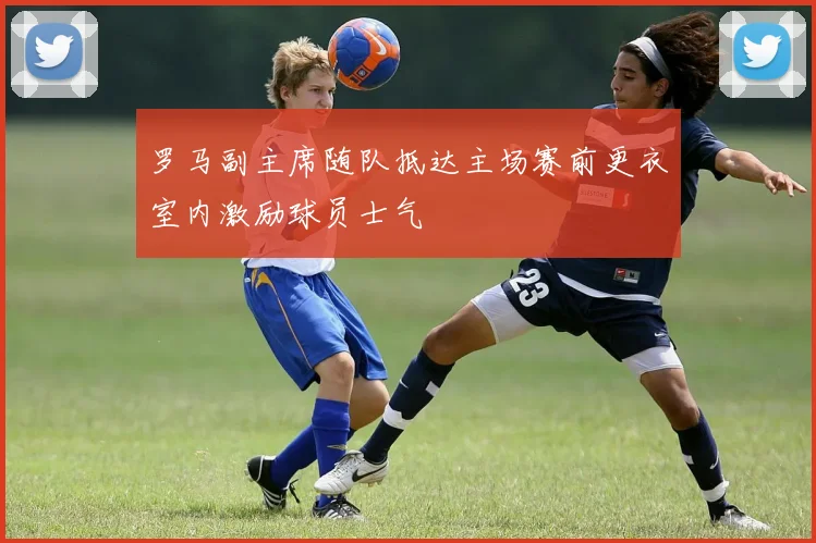 罗马副主席随队抵达主场赛前更衣室内激励球员士气