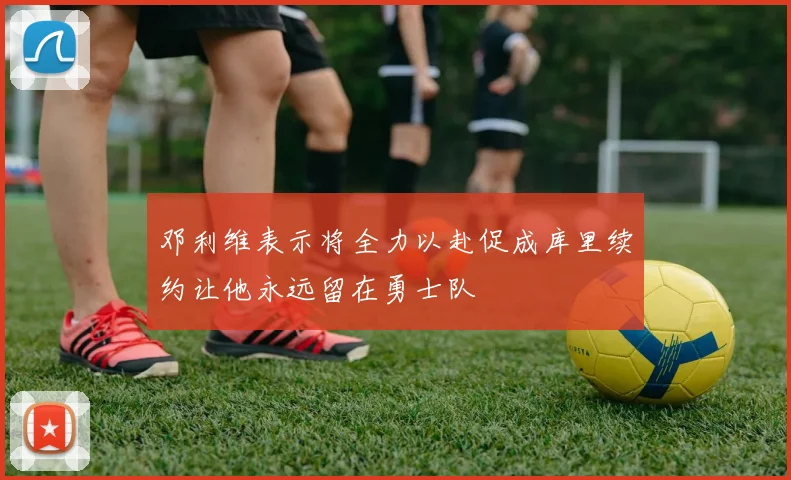 邓利维表示将全力以赴促成库里续约让他永远留在勇士队