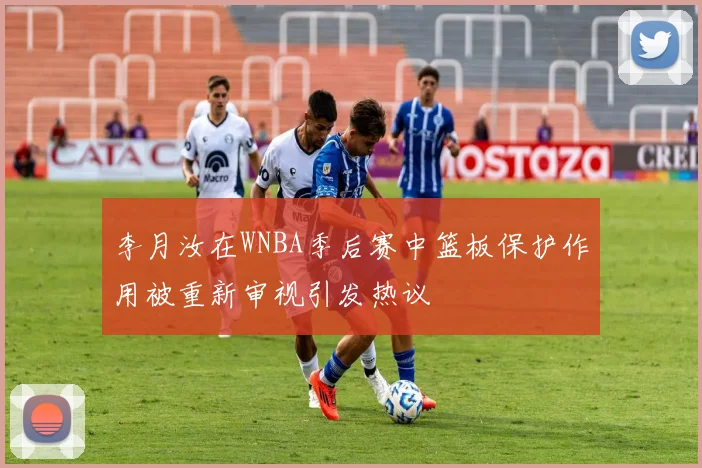 李月汝在WNBA季后赛中篮板保护作用被重新审视引发热议